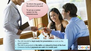 • The bill should be kept ready for presentation as soon as the
guest requires.
• The bill is presented at the table and placed in front of the host
• Common method payment are cash and credit card.
To inform the guest of
the amount to be paid
To act as a control
system for the
establishments
 