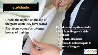 • Unfold the napkin on the lap of
the guest upon they have seated
• Start from women or the guest
honors of that day
 