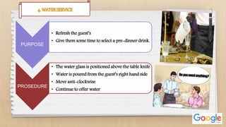 PURPOSE
• Refresh the guest’s
• Give them some time to select a pre-dinner drink.
PROSEDURE
• The water glass is positioned above the table knife
• Water is poured from the guest’s right hand side
• Move anti-clockwise
• Continue to offer water
 