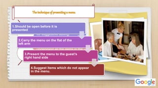 Presenting the menu is the time
for suggestive selling.
understand all the items in the
menu and able to describe how
they are cooked & served.
1.Should be open before it is
presented
2.Carry the menu on the flat of the
left arm
3.Present the menu to the guest’s
right hand side
4.Suggest items which do not appear
in the menu.
 