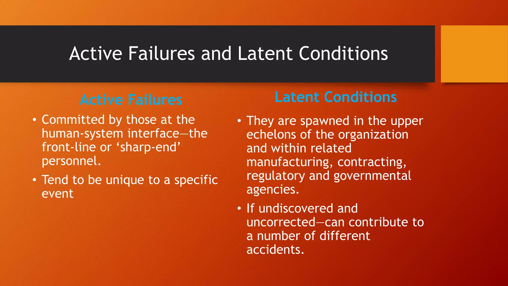 Active Failures and Latent Conditions
Active Failures
• Committed by those at the
human-system interface—the
front-line or ‘sharp-end’
personnel.
• Tend to be unique to a specific
event
Latent Conditions
• They are spawned in the upper
echelons of the organization
and within related
manufacturing, contracting,
regulatory and governmental
agencies.
• If undiscovered and
uncorrected—can contribute to
a number of different
accidents.
 