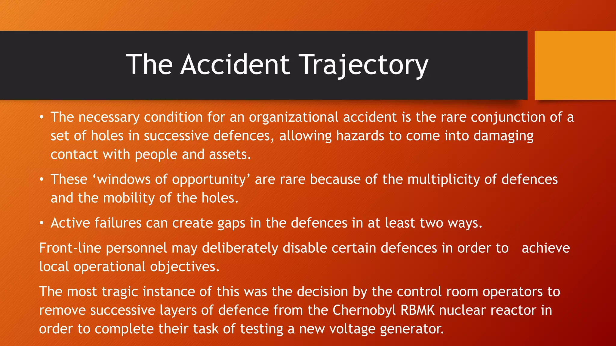 The Accident Trajectory
• The necessary condition for an organizational accident is the rare conjunction of a
set of holes in successive defences, allowing hazards to come into damaging
contact with people and assets.
• These ‘windows of opportunity’ are rare because of the multiplicity of defences
and the mobility of the holes.
• Active failures can create gaps in the defences in at least two ways.
Front-line personnel may deliberately disable certain defences in order to achieve
local operational objectives.
The most tragic instance of this was the decision by the control room operators to
remove successive layers of defence from the Chernobyl RBMK nuclear reactor in
order to complete their task of testing a new voltage generator.
 
