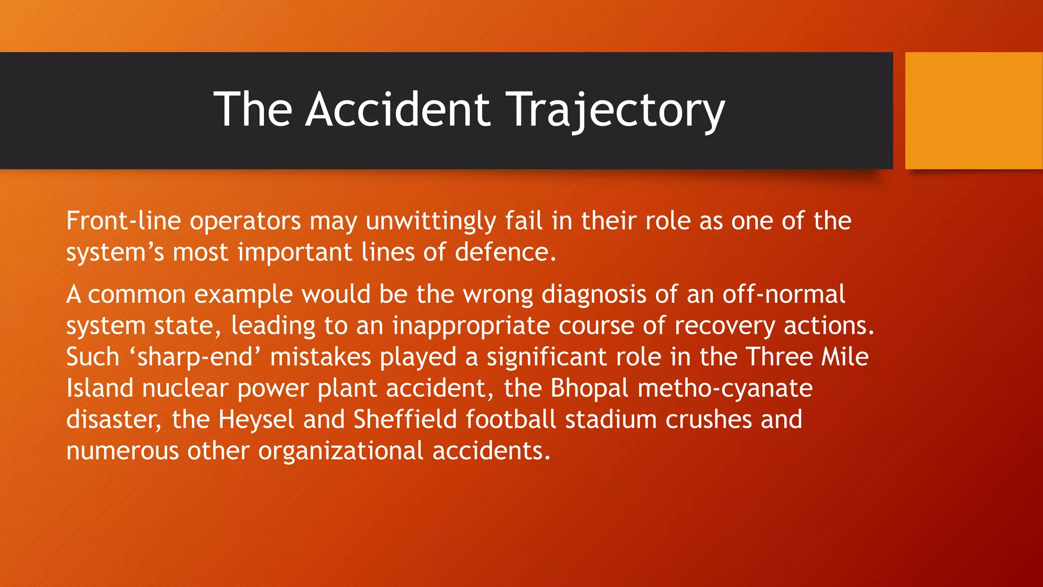 Front-line operators may unwittingly fail in their role as one of the
system’s most important lines of defence.
A common example would be the wrong diagnosis of an off-normal
system state, leading to an inappropriate course of recovery actions.
Such ‘sharp-end’ mistakes played a significant role in the Three Mile
Island nuclear power plant accident, the Bhopal metho-cyanate
disaster, the Heysel and Sheffield football stadium crushes and
numerous other organizational accidents.
The Accident Trajectory
 
