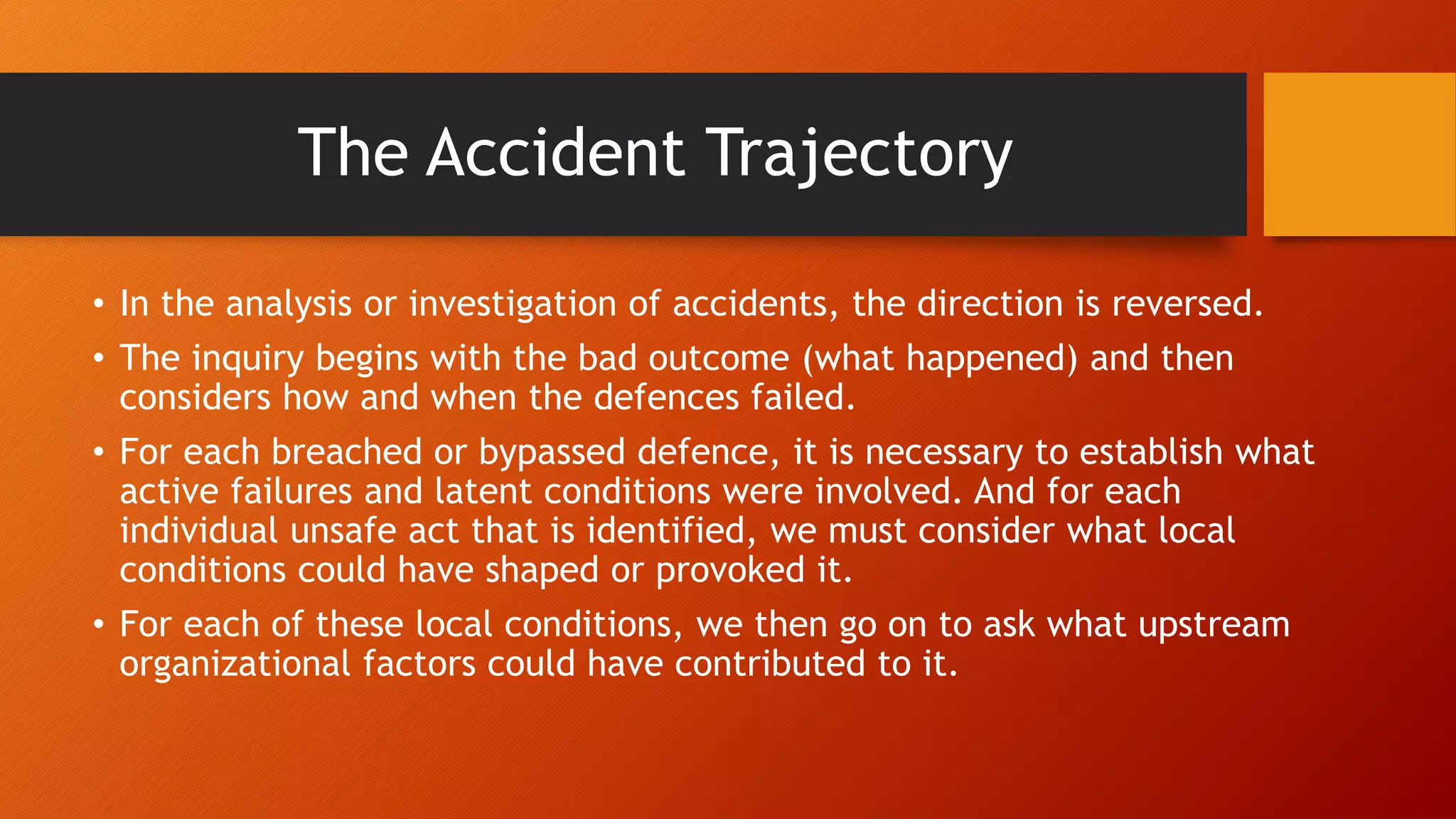 • In the analysis or investigation of accidents, the direction is reversed.
• The inquiry begins with the bad outcome (what happened) and then
considers how and when the defences failed.
• For each breached or bypassed defence, it is necessary to establish what
active failures and latent conditions were involved. And for each
individual unsafe act that is identified, we must consider what local
conditions could have shaped or provoked it.
• For each of these local conditions, we then go on to ask what upstream
organizational factors could have contributed to it.
The Accident Trajectory
 