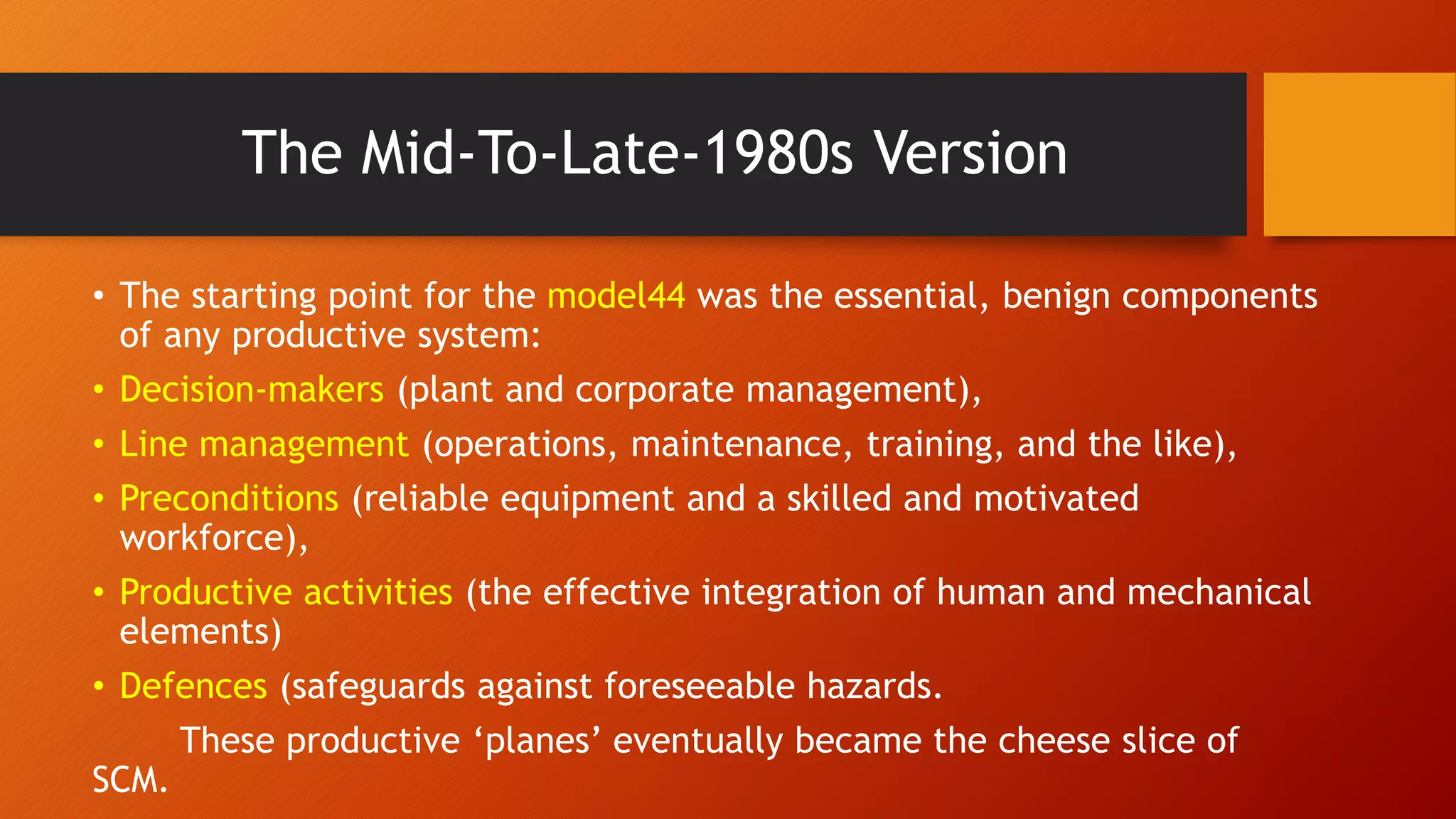The Mid-To-Late-1980s Version
• The starting point for the model44 was the essential, benign components
of any productive system:
• Decision-makers (plant and corporate management),
• Line management (operations, maintenance, training, and the like),
• Preconditions (reliable equipment and a skilled and motivated
workforce),
• Productive activities (the effective integration of human and mechanical
elements)
• Defences (safeguards against foreseeable hazards.
These productive ‘planes’ eventually became the cheese slice of
SCM.
 