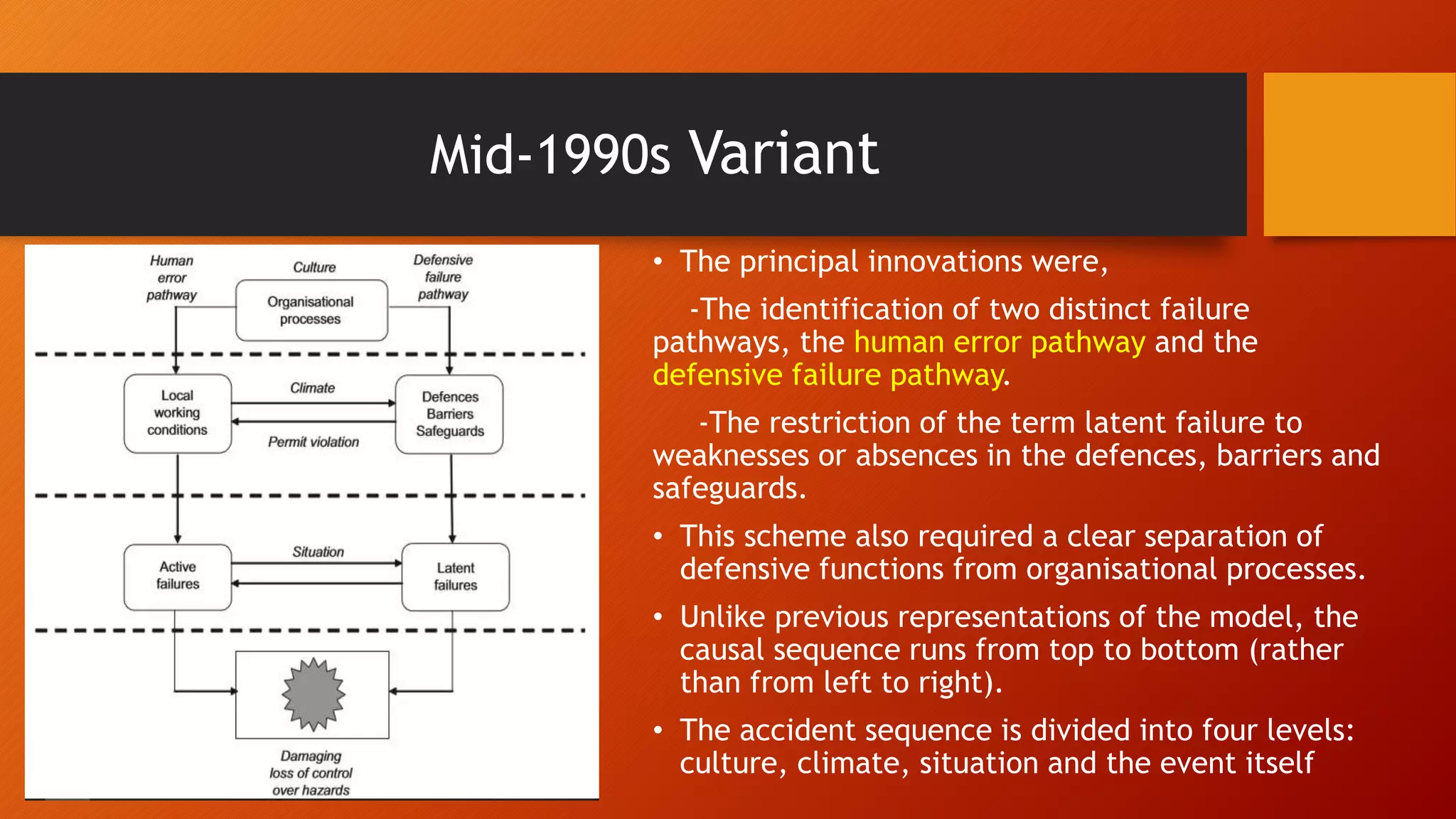 Mid-1990s Variant
• The principal innovations were,
-The identification of two distinct failure
pathways, the human error pathway and the
defensive failure pathway.
-The restriction of the term latent failure to
weaknesses or absences in the defences, barriers and
safeguards.
• This scheme also required a clear separation of
defensive functions from organisational processes.
• Unlike previous representations of the model, the
causal sequence runs from top to bottom (rather
than from left to right).
• The accident sequence is divided into four levels:
culture, climate, situation and the event itself
 