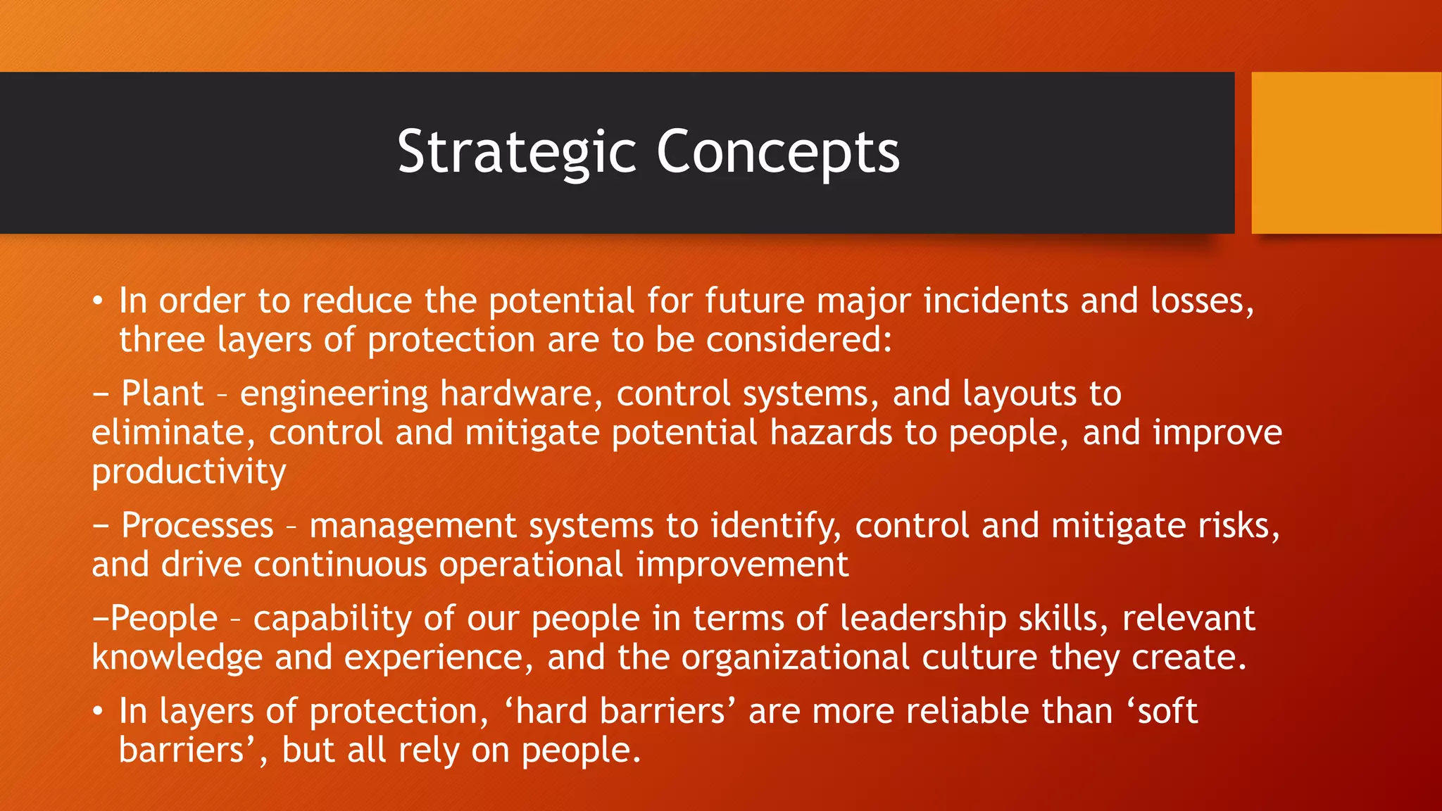 Strategic Concepts
• In order to reduce the potential for future major incidents and losses,
three layers of protection are to be considered:
− Plant – engineering hardware, control systems, and layouts to
eliminate, control and mitigate potential hazards to people, and improve
productivity
− Processes – management systems to identify, control and mitigate risks,
and drive continuous operational improvement
−People – capability of our people in terms of leadership skills, relevant
knowledge and experience, and the organizational culture they create.
• In layers of protection, ‘hard barriers’ are more reliable than ‘soft
barriers’, but all rely on people.
 