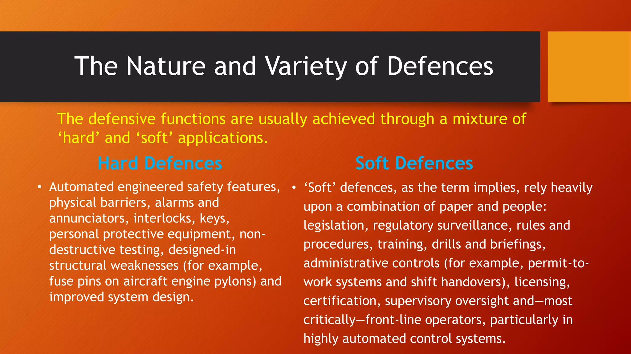 The Nature and Variety of Defences
Hard Defences
• Automated engineered safety features,
physical barriers, alarms and
annunciators, interlocks, keys,
personal protective equipment, non-
destructive testing, designed-in
structural weaknesses (for example,
fuse pins on aircraft engine pylons) and
improved system design.
Soft Defences
• ‘Soft’ defences, as the term implies, rely heavily
upon a combination of paper and people:
legislation, regulatory surveillance, rules and
procedures, training, drills and briefings,
administrative controls (for example, permit-to-
work systems and shift handovers), licensing,
certification, supervisory oversight and—most
critically—front-line operators, particularly in
highly automated control systems.
The defensive functions are usually achieved through a mixture of
‘hard’ and ‘soft’ applications.
 