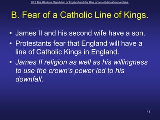 10.2 The Glorious Revolution of England and the Rise of constitutional monarchies.11B. Fear of a Catholic Line of Kings.James II and his second wife have a son.Protestants fear that England will have a line of Catholic Kings in England.James II religion as well as his willingness to use the crown’s power led to his downfall.