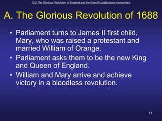 10.2 The Glorious Revolution of England and the Rise of constitutional monarchies.13A. The Glorious Revolution of 1688Parliament turns to James II first child, Mary, who was raised a protestant and married William of Orange.Parliament asks them to be the new King and Queen of England.William and Mary arrive and achieve victory in a bloodless revolution.