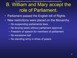 10.2 The Glorious Revolution of England and the Rise of constitutional monarchies.14B. William and Mary accept the role of Parliament.Parliament passed the English bill of Rights.New restrictions were placed on the Monarchy.No suspending parliaments laws.No levying taxes without parliament approval.Freedom of speech for members of parliamentNo excessive bailNo standing army in times of peace.