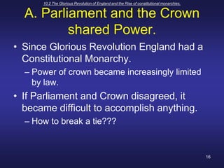 10.2 The Glorious Revolution of England and the Rise of constitutional monarchies.16A. Parliament and the Crown shared Power.Since Glorious Revolution England had a Constitutional Monarchy.Power of crown became increasingly limited by law.If Parliament and Crown disagreed, it became difficult to accomplish anything.How to break a tie???