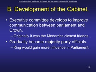 10.2 The Glorious Revolution of England and the Rise of constitutional monarchies.17B. Development of the Cabinet.Executive committee develops to improve communication between parliament and Crown.Originally it was the Monarchs closest friends.Gradually became majority party officials.King would gain more influence in Parliament.