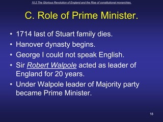 10.2 The Glorious Revolution of England and the Rise of constitutional monarchies.18C. Role of Prime Minister.1714 last of Stuart family dies.Hanover dynasty begins.George I could not speak English.Sir Robert Walpole acted as leader of England for 20 years.Under Walpole leader of Majority party became Prime Minister.