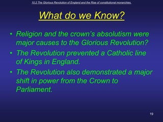 10.2 The Glorious Revolution of England and the Rise of constitutional monarchies.19What do we Know?Religion and the crown’s absolutism were major causes to the Glorious Revolution?The Revolution prevented a Catholic line of Kings in England.The Revolution also demonstrated a major shift in power from the Crown to Parliament.