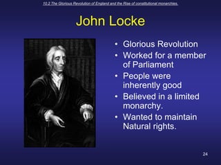 10.2 The Glorious Revolution of England and the Rise of constitutional monarchies.24John LockeGlorious RevolutionWorked for a member of ParliamentPeople were inherently goodBelieved in a limited monarchy.Wanted to maintain Natural rights.
