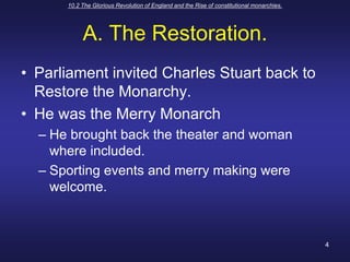 10.2 The Glorious Revolution of England and the Rise of constitutional monarchies.4A. The Restoration.Parliament invited Charles Stuart back to Restore the Monarchy.He was the Merry MonarchHe brought back the theater and woman where included.Sporting events and merry making were welcome.