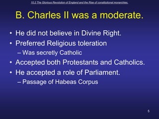 10.2 The Glorious Revolution of England and the Rise of constitutional monarchies.5B. Charles II was a moderate.He did not believe in Divine Right.Preferred Religious tolerationWas secretly CatholicAccepted both Protestants and Catholics.He accepted a role of Parliament.Passage of Habeas Corpus