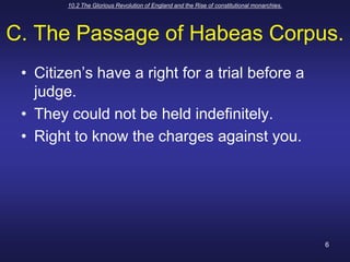 10.2 The Glorious Revolution of England and the Rise of constitutional monarchies.6C. The Passage of Habeas Corpus.Citizen’s have a right for a trial before a judge.They could not be held indefinitely.Right to know the charges against you.