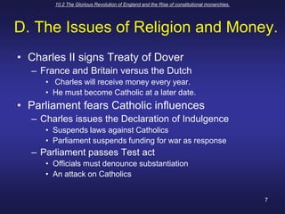 10.2 The Glorious Revolution of England and the Rise of constitutional monarchies.7D. The Issues of Religion and Money.Charles II signs Treaty of DoverFrance and Britain versus the Dutch Charles will receive money every year.He must become Catholic at a later date.Parliament fears Catholic influencesCharles issues the Declaration of IndulgenceSuspends laws against CatholicsParliament suspends funding for war as response Parliament passes Test actOfficials must denounce substantiationAn attack on Catholics