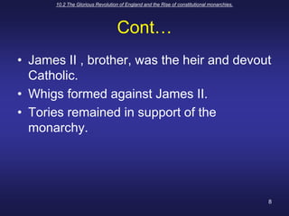 10.2 The Glorious Revolution of England and the Rise of constitutional monarchies.8Cont…James II , brother, was the heir and devout  Catholic.Whigs formed against James II.Tories remained in support of the monarchy.