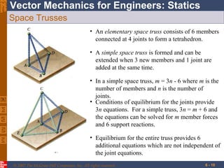 Eighth
Edition

Vector Mechanics for Engineers: Statics
Space Trusses
• An elementary space truss consists of 6 members
connected at 4 joints to form a tetrahedron.
• A simple space truss is formed and can be
extended when 3 new members and 1 joint are
added at the same time.
• In a simple space truss, m = 3n - 6 where m is the
number of members and n is the number of
joints.
• Conditions of equilibrium for the joints provide
3n equations. For a simple truss, 3n = m + 6 and
the equations can be solved for m member forces
and 6 support reactions.
• Equilibrium for the entire truss provides 6
additional equations which are not independent of
the joint equations.
© 2007 The McGraw-Hill Companies, Inc. All rights reserved.

6 - 10

 