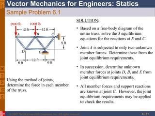 Eighth
Edition

Vector Mechanics for Engineers: Statics
Sample Problem 6.1
SOLUTION:
• Based on a free-body diagram of the
entire truss, solve the 3 equilibrium
equations for the reactions at E and C.
• Joint A is subjected to only two unknown
member forces. Determine these from the
joint equilibrium requirements.

Using the method of joints,
determine the force in each member
of the truss.

• In succession, determine unknown
member forces at joints D, B, and E from
joint equilibrium requirements.
• All member forces and support reactions
are known at joint C. However, the joint
equilibrium requirements may be applied
to check the results.

© 2007 The McGraw-Hill Companies, Inc. All rights reserved.

6 - 11

 