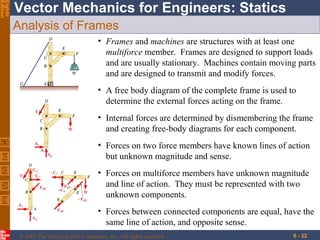 Eighth
Edition

Vector Mechanics for Engineers: Statics
Analysis of Frames
• Frames and machines are structures with at least one
multiforce member. Frames are designed to support loads
and are usually stationary. Machines contain moving parts
and are designed to transmit and modify forces.
• A free body diagram of the complete frame is used to
determine the external forces acting on the frame.
• Internal forces are determined by dismembering the frame
and creating free-body diagrams for each component.
• Forces on two force members have known lines of action
but unknown magnitude and sense.
• Forces on multiforce members have unknown magnitude
and line of action. They must be represented with two
unknown components.
• Forces between connected components are equal, have the
same line of action, and opposite sense.
© 2007 The McGraw-Hill Companies, Inc. All rights reserved.

6 - 22

 