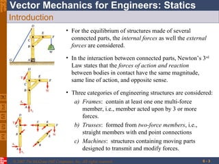 Eighth
Edition

Vector Mechanics for Engineers: Statics
Introduction
• For the equilibrium of structures made of several
connected parts, the internal forces as well the external
forces are considered.
• In the interaction between connected parts, Newton’s 3 rd
Law states that the forces of action and reaction
between bodies in contact have the same magnitude,
same line of action, and opposite sense.
• Three categories of engineering structures are considered:
a) Frames: contain at least one one multi-force
member, i.e., member acted upon by 3 or more
forces.
b) Trusses: formed from two-force members, i.e.,
straight members with end point connections
c) Machines: structures containing moving parts
designed to transmit and modify forces.
© 2007 The McGraw-Hill Companies, Inc. All rights reserved.

6-3

 