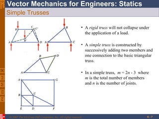 Eighth
Edition

Vector Mechanics for Engineers: Statics
Simple Trusses
• A rigid truss will not collapse under
the application of a load.
• A simple truss is constructed by
successively adding two members and
one connection to the basic triangular
truss.
• In a simple truss, m = 2n - 3 where
m is the total number of members
and n is the number of joints.

© 2007 The McGraw-Hill Companies, Inc. All rights reserved.

6-7

 