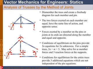 Eighth
Edition

Vector Mechanics for Engineers: Statics
Analysis of Trusses by the Method of Joints
• Dismember the truss and create a freebody
diagram for each member and pin.
• The two forces exerted on each member are
equal, have the same line of action, and
opposite sense.
• Forces exerted by a member on the pins or
joints at its ends are directed along the member
and equal and opposite.
• Conditions of equilibrium on the pins provide
2n equations for 2n unknowns. For a simple
truss, 2n = m + 3. May solve for m member
forces and 3 reaction forces at the supports.
• Conditions for equilibrium for the entire truss
provide 3 additional equations which are not
independent of the pin equations.
© 2007 The McGraw-Hill Companies, Inc. All rights reserved.

6-8

 