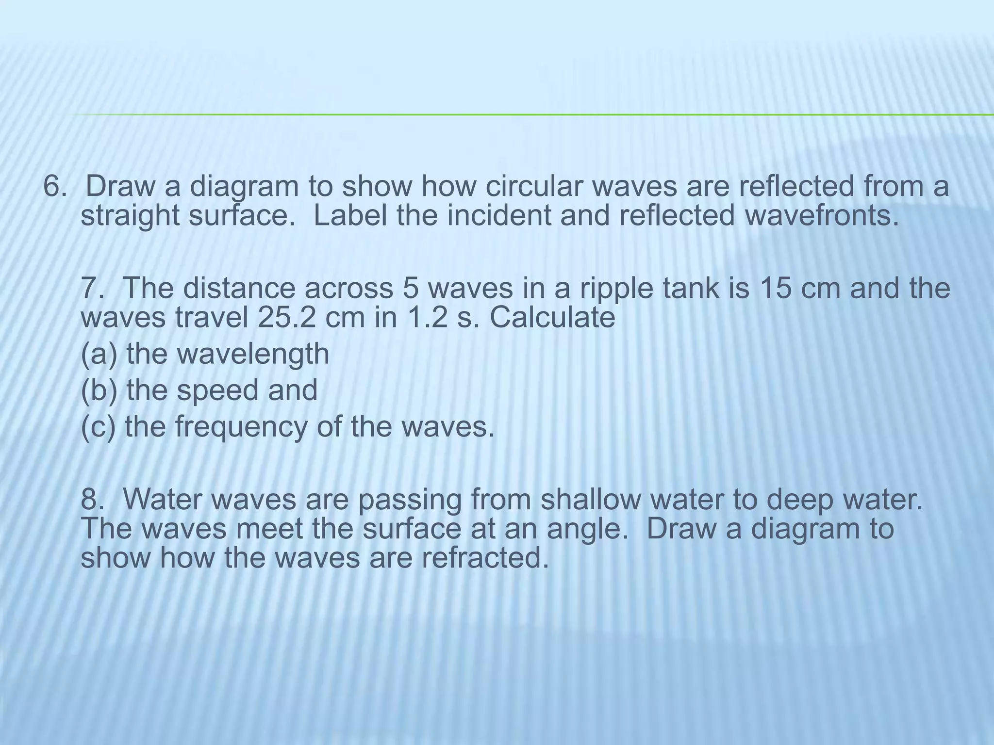 6. Draw a diagram to show how circular waves are reflected from a
straight surface. Label the incident and reflected wavefronts.
7. The distance across 5 waves in a ripple tank is 15 cm and the
waves travel 25.2 cm in 1.2 s. Calculate
(a) the wavelength
(b) the speed and
(c) the frequency of the waves.
8. Water waves are passing from shallow water to deep water.
The waves meet the surface at an angle. Draw a diagram to
show how the waves are refracted.
 