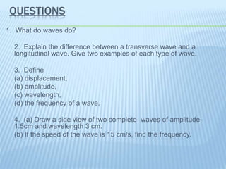 QUESTIONS
1. What do waves do?
2. Explain the difference between a transverse wave and a
longitudinal wave. Give two examples of each type of wave.
3. Define
(a) displacement,
(b) amplitude,
(c) wavelength,
(d) the frequency of a wave.
4. (a) Draw a side view of two complete waves of amplitude
1.5cm and wavelength 3 cm.
(b) If the speed of the wave is 15 cm/s, find the frequency.
 