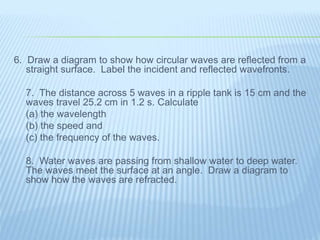6. Draw a diagram to show how circular waves are reflected from a
straight surface. Label the incident and reflected wavefronts.
7. The distance across 5 waves in a ripple tank is 15 cm and the
waves travel 25.2 cm in 1.2 s. Calculate
(a) the wavelength
(b) the speed and
(c) the frequency of the waves.
8. Water waves are passing from shallow water to deep water.
The waves meet the surface at an angle. Draw a diagram to
show how the waves are refracted.
 