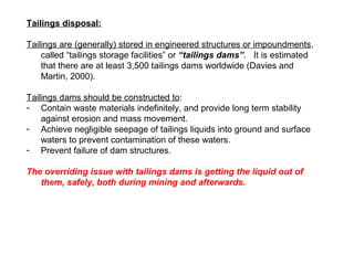 Tailings disposal:

Tailings are (generally) stored in engineered structures or impoundments,
    called “tailings storage facilities” or “tailings dams”. It is estimated
    that there are at least 3,500 tailings dams worldwide (Davies and
    Martin, 2000).

Tailings dams should be constructed to:
- Contain waste materials indefinitely, and provide long term stability
    against erosion and mass movement.
- Achieve negligible seepage of tailings liquids into ground and surface
    waters to prevent contamination of these waters.
- Prevent failure of dam structures.

The overriding issue with tailings dams is getting the liquid out of
   them, safely, both during mining and afterwards.
 
