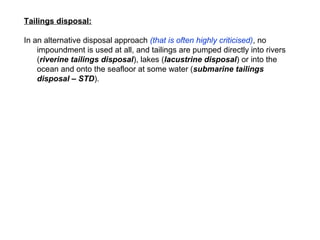 Tailings disposal:

In an alternative disposal approach (that is often highly criticised), no
    impoundment is used at all, and tailings are pumped directly into rivers
    (riverine tailings disposal), lakes (lacustrine disposal) or into the
    ocean and onto the seafloor at some water (submarine tailings
    disposal – STD).
 