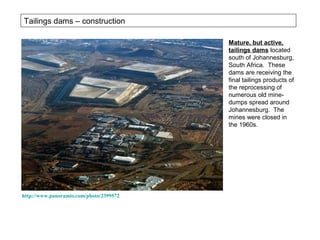 Tailings dams – construction

                                         Mature, but active,
                                         tailings dams located
                                         south of Johannesburg,
                                         South Africa. These
                                         dams are receiving the
                                         final tailings products of
                                         the reprocessing of
                                         numerous old mine-
                                         dumps spread around
                                         Johannesburg. The
                                         mines were closed in
                                         the 1960s.




http://www.panoramio.com/photo/2399572
 