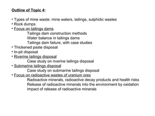 Outline of Topic 4:

• Types of mine waste: mine waters, tailings, sulphidic wastes
• Rock dumps
• Focus on tailings dams
           Tailings dam construction methods
           Water balance in tailings dams
           Tailings dam failure, with case studies
• Thickened paste disposal
• In-pit disposal
• Riverine tailings disposal
           Case study on riverine tailings disposal
• Submarine tailings disposal
           Case study on submarine tailings disposal
• Focus on radioactive wastes of uranium ores
           Radioactive minerals, radioactive decay products and health risks
           Release of radioactive minerals into the environment by oxidation
           Impact of release of radioactive minerals
 