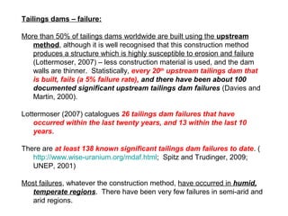 Tailings dams – failure:

More than 50% of tailings dams worldwide are built using the upstream
   method, although it is well recognised that this construction method
   produces a structure which is highly susceptible to erosion and failure
   (Lottermoser, 2007) – less construction material is used, and the dam
   walls are thinner. Statistically, every 20th upstream tailings dam that
   is built, fails (a 5% failure rate), and there have been about 100
   documented significant upstream tailings dam failures (Davies and
   Martin, 2000).

Lottermoser (2007) catalogues 26 tailings dam failures that have
    occurred within the last twenty years, and 13 within the last 10
    years.

There are at least 138 known significant tailings dam failures to date. (
   http://www.wise-uranium.org/mdaf.html; Spitz and Trudinger, 2009;
   UNEP, 2001)

Most failures, whatever the construction method, have occurred in humid,
   temperate regions. There have been very few failures in semi-arid and
   arid regions.
 