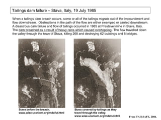 Tailings dam failure – Stava, Italy, 19 July 1985
When a tailings dam breach occurs, some or all of the tailings migrate out of the impoundment and
flow downstream. Obstructions in the path of the flow are either swamped or carried downstream.
A disastrous dam failure and flow of tailings occurred in 1985 at Prestavel mine in Stava, Italy.
The dam breached as a result of heavy rains which caused overtopping. The flow travelled down
the valley through the town of Stava, killing 268 and destroying 62 buildings and 8 bridges.




    Stava before the breach.               Stava covered by tailings as they
    www.wise-uranium.org/mdafst.html       travel through the valley.
                                           www.wise-uranium.org/mdafst.html       From TAILSAFE, 2004.
 