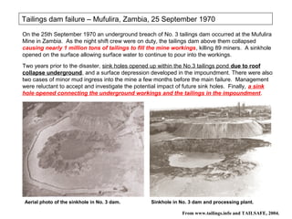 Tailings dam failure – Mufulira, Zambia, 25 September 1970
On the 25th September 1970 an underground breach of No. 3 tailings dam occurred at the Mufulira
Mine in Zambia. As the night shift crew were on duty, the tailings dam above them collapsed
causing nearly 1 million tons of tailings to fill the mine workings, killing 89 miners. A sinkhole
opened on the surface allowing surface water to continue to pour into the workings.
Two years prior to the disaster, sink holes opened up within the No.3 tailings pond due to roof
collapse underground, and a surface depression developed in the impoundment. There were also
two cases of minor mud ingress into the mine a few months before the main failure. Management
were reluctant to accept and investigate the potential impact of future sink holes. Finally, a sink
hole opened connecting the underground workings and the tailings in the impoundment.




Aerial photo of the sinkhole in No. 3 dam.        Sinkhole in No. 3 dam and processing plant.

                                                               From www.tailings.info and TAILSAFE, 2004.
 