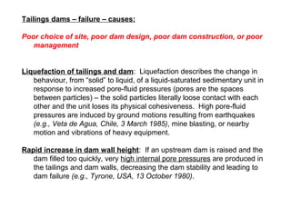 Tailings dams – failure – causes:

Poor choice of site, poor dam design, poor dam construction, or poor
   management


Liquefaction of tailings and dam: Liquefaction describes the change in
   behaviour, from “solid” to liquid, of a liquid-saturated sedimentary unit in
   response to increased pore-fluid pressures (pores are the spaces
   between particles) – the solid particles literally loose contact with each
   other and the unit loses its physical cohesiveness. High pore-fluid
   pressures are induced by ground motions resulting from earthquakes
   (e.g., Veta de Agua, Chile, 3 March 1985), mine blasting, or nearby
   motion and vibrations of heavy equipment.

Rapid increase in dam wall height: If an upstream dam is raised and the
   dam filled too quickly, very high internal pore pressures are produced in
   the tailings and dam walls, decreasing the dam stability and leading to
   dam failure (e.g., Tyrone, USA, 13 October 1980).
 
