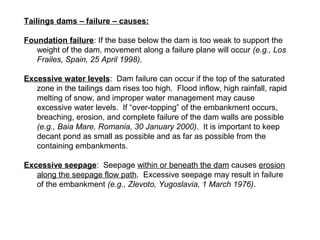 Tailings dams – failure – causes:

Foundation failure: If the base below the dam is too weak to support the
   weight of the dam, movement along a failure plane will occur (e.g., Los
   Frailes, Spain, 25 April 1998).

Excessive water levels: Dam failure can occur if the top of the saturated
   zone in the tailings dam rises too high. Flood inflow, high rainfall, rapid
   melting of snow, and improper water management may cause
   excessive water levels. If “over-topping” of the embankment occurs,
   breaching, erosion, and complete failure of the dam walls are possible
   (e.g., Baia Mare, Romania, 30 January 2000). It is important to keep
   decant pond as small as possible and as far as possible from the
   containing embankments.

Excessive seepage: Seepage within or beneath the dam causes erosion
   along the seepage flow path. Excessive seepage may result in failure
   of the embankment (e.g., Zlevoto, Yugoslavia, 1 March 1976).
 