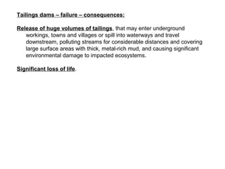 Tailings dams – failure – consequences:

Release of huge volumes of tailings, that may enter underground
   workings, towns and villages or spill into waterways and travel
   downstream, polluting streams for considerable distances and covering
   large surface areas with thick, metal-rich mud, and causing significant
   environmental damage to impacted ecosystems.

Significant loss of life.
 