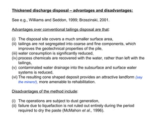 Thickened discharge disposal – advantages and disadvantages:

See e.g., Williams and Seddon, 1999; Brzezinski, 2001.

Advantages over conventional tailings disposal are that:

(i) The disposal site covers a much smaller surface area,
(ii) tailings are not segregated into coarse and fine components, which
      improves the geotechnical properties of the pile,
(iii) water consumption is significantly reduced,
(iv) process chemicals are recovered with the water, rather than left with the
      tailings,
(v) contaminated water drainage into the subsurface and surface water
      systems is reduced,
(vi) The resulting cone shaped deposit provides an attractive landform (say
      the miners!), more amenable to rehabilitation.

Disadvantages of the method include:

(i) The operations are subject to dust generation,
(ii) failure due to liquefaction is not ruled out entirely during the period
     required to dry the paste (McMahon et al., 1996).
 