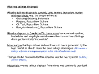 Riverine tailings disposal:

Riverine tailings disposal is currently used in more than a few modern
   mining projects, e.g., the copper mines at:
    - Grasberg-Ertsberg, Indonesia
    - Porgera, Papua New Guinea
    - Ok Tedi, Papua New Guinea
    - Bougainville (closed), Papua New Guinea

Riverine disposal is “preferred” in these areas because earthquakes,
   land-slides and very-high rainfall makes the construction of tailings
   dams geotechnically “impossible”.

Miners argue that high natural sediment loads in rivers, generated by the
   high rainfall, is able to dilute the mine tailings discharges. (Nonsense –
   tailings volumes are huge compared to the natural sediment load).

Tailings can be neutralised before disposal into the river systems (but they
   are not always).

Historically riverine tailings disposal from mines was commonly practiced.
 