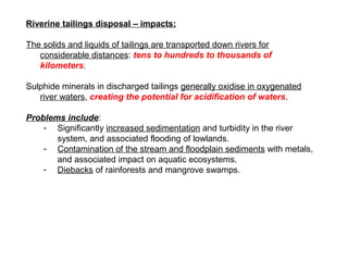 Riverine tailings disposal – impacts:

The solids and liquids of tailings are transported down rivers for
   considerable distances: tens to hundreds to thousands of
   kilometers.

Sulphide minerals in discharged tailings generally oxidise in oxygenated
   river waters, creating the potential for acidification of waters.

Problems include:
    - Significantly increased sedimentation and turbidity in the river
       system, and associated flooding of lowlands.
    - Contamination of the stream and floodplain sediments with metals,
       and associated impact on aquatic ecosystems.
    - Diebacks of rainforests and mangrove swamps.
 