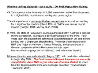 Riverine tailings disposal – case study – Ok Tedi, Papua New Guinea:

Ok Tedi open-pit mine is located at 1,600 m elevation in the Star Mountains,
   in a high rainfall, mudslide and earthquake prone region.

The mine produces a copper-gold-silver concentrate for export, accounting
   for a significant proportion (about 16%) of PNG’s total annual export
   income (Enright, 1994; Murray et al., 2000).

In 1976, the state of Papua New Guinea authorized BHP, Australia’s biggest
    mining corporation, to prepare a development plan for the mine. Four
    years later, the government committed to a partnership in Ok Tedi Mining
    Limited with a 20 percent shareholding. The other shareholders were
    BHP (the major shareholder), Amoco Minerals, and a consortium of
    German companies (World Resources Institute report
    http://archive.wri.org/page.cfm?id=1860&z=?, and references therein)

Mine construction was authorised in August 1981, with production scheduled
   to begin May 1984. The Environmental Impact Assessment was only
   completed in June 1982, a year after construction started, at which
   time the decision not to mine was no longer an option (Townsend and
   Townsend, 2004).
 