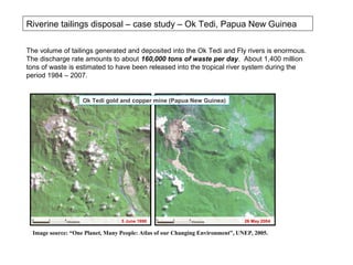 Riverine tailings disposal – case study – Ok Tedi, Papua New Guinea

The volume of tailings generated and deposited into the Ok Tedi and Fly rivers is enormous.
The discharge rate amounts to about 160,000 tons of waste per day. About 1,400 million
tons of waste is estimated to have been released into the tropical river system during the
period 1984 – 2007.


                    Ok Tedi gold and copper mine (Papua New Guinea)




                                  5 June 1990                                   26 May 2004

  Image source: “One Planet, Many People: Atlas of our Changing Environment”, UNEP, 2005.
 