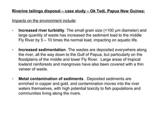 Riverine tailings disposal – case study – Ok Tedi, Papua New Guinea:

Impacts on the environment include:

-   Increased river turbidity. The small grain size (<100 μm diameter) and
    large quantity of waste has increased the sediment load to the middle
    Fly River by 5 – 10 times the normal load, impacting on aquatic life.

-   Increased sedimentation. The wastes are deposited everywhere along
    the river, all the way down to the Gulf of Papua, but particularly on the
    floodplains of the middle and lower Fly River. Large areas of tropical
    lowland rainforests and mangroves have also been covered with a thin
    veneer of waste.

-   Metal contamination of sediments. Deposited sediments are
    enriched in copper and gold, and contamination moves into the river
    waters themselves, with high potential toxicity to fish populations and
    communities living along the rivers.
 